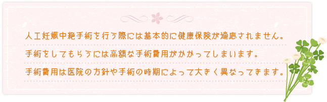 人工妊娠中絶手術を行う際には基本的に健康保険が適用されません。手術をしてもらうには高額な手術費がかかってしまいます。手術費用は医院の方針や手術の時期によって大きく異なってきます。