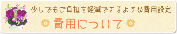 少しでもご負担を軽減できるような費用設定。費用について